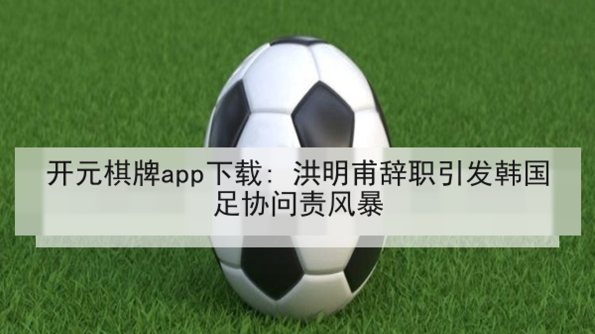 开元棋牌app下载: 洪明甫辞职引发韩国足协问责风暴