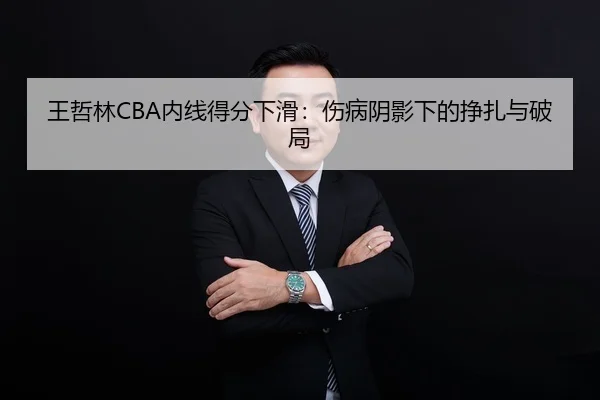 王哲林CBA内线得分下滑：伤病阴影下的挣扎与破局