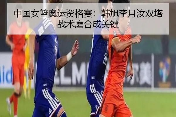 中国女篮奥运资格赛：韩旭李月汝双塔战术磨合成关键
